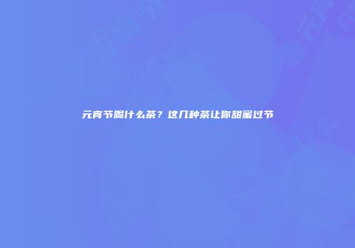 元宵节喝什么茶？这几种茶让你甜蜜过节