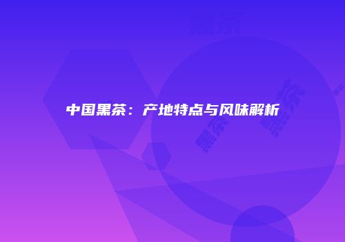 中国黑茶：产地特点与风味解析
