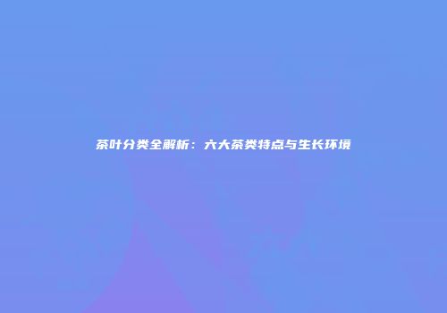 茶叶分类全解析：六大茶类特点与生长环境