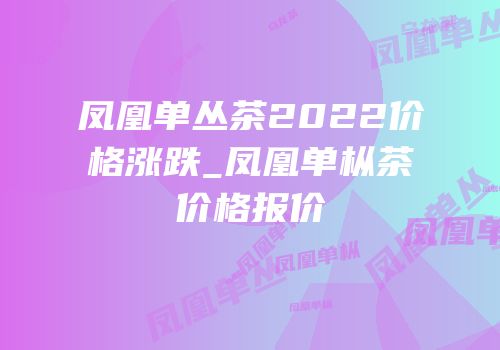 凤凰单丛茶2022价格涨跌_凤凰单枞茶价格报价
