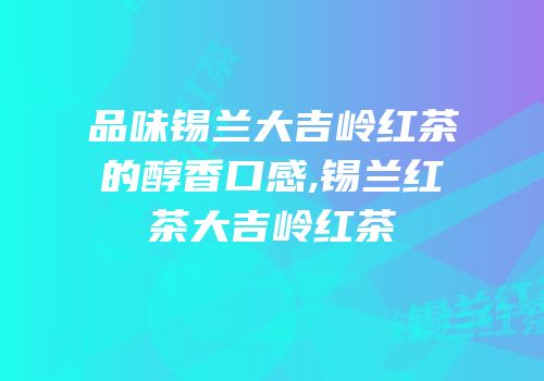 品味锡兰大吉岭红茶的醇香口感,锡兰红茶大吉岭红茶