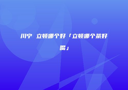 川宁 立顿哪个好「立顿哪个茶好喝」