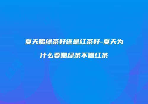 夏天喝绿茶好还是红茶好-夏天为什么要喝绿茶不喝红茶
