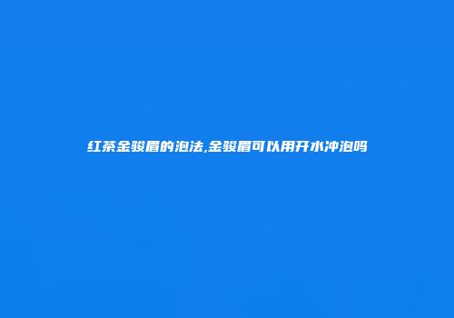 红茶金骏眉的泡法,金骏眉可以用开水冲泡吗