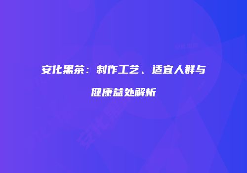 安化黑茶：制作工艺、适宜人群与健康益处解析
