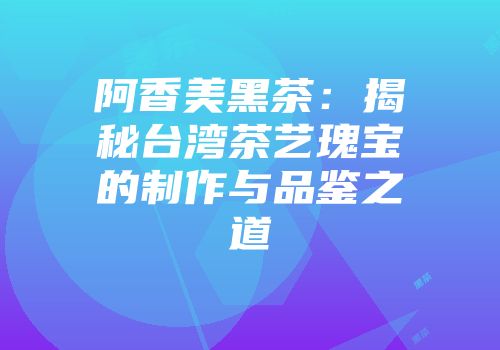 阿香美黑茶：揭秘台湾茶艺瑰宝的制作与品鉴之道