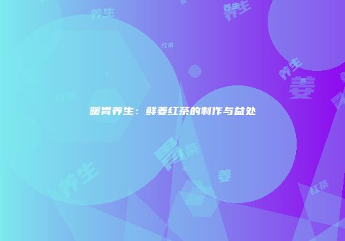 暖胃养生：鲜姜红茶的制作与益处
