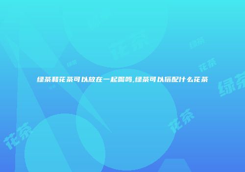 绿茶和花茶可以放在一起喝吗,绿茶可以搭配什么花茶