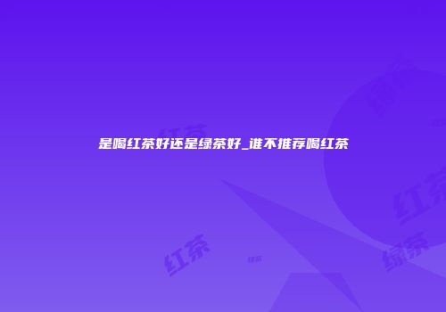 是喝红茶好还是绿茶好_谁不推荐喝红茶