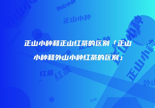 正山小种和正山红茶的区别「正山小种和外山小种红茶的区别」