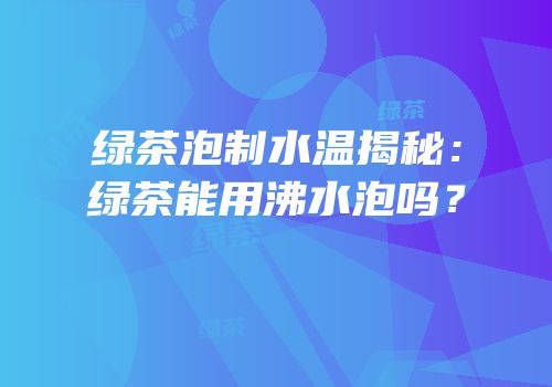 绿茶泡制水温揭秘：绿茶能用沸水泡吗？