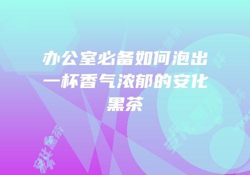 办公室必备如何泡出一杯香气浓郁的安化黑茶