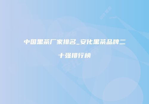 中国黑茶厂家排名_安化黑茶品牌二十强排行榜