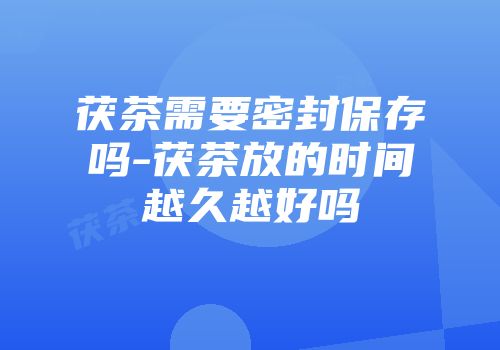 茯茶需要密封保存吗-茯茶放的时间越久越好吗