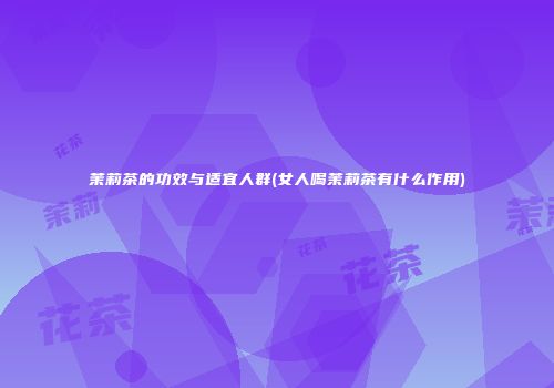 茉莉茶的功效与适宜人群(女人喝茉莉茶有什么作用)