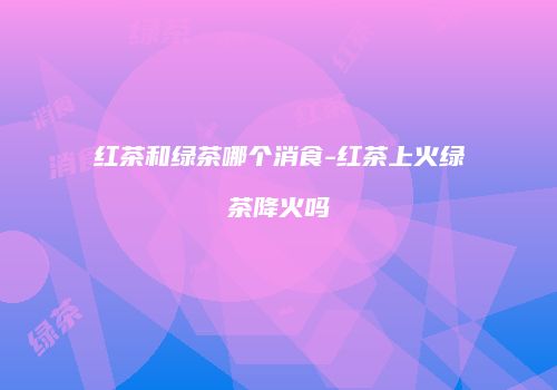 红茶和绿茶哪个消食-红茶上火绿茶降火吗