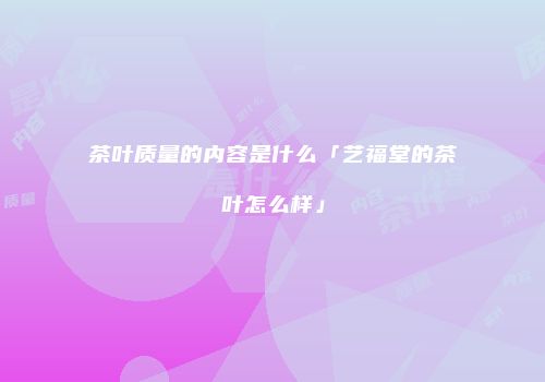 茶叶质量的内容是什么「艺福堂的茶叶怎么样」