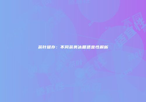 茶叶储存：不同茶类冰箱适宜性解析