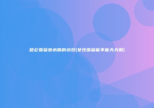 昆仑雪菊泡水喝的功效(女性雪菊能不能天天喝)