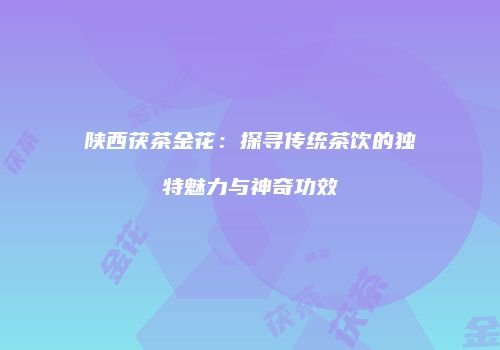 陕西茯茶金花：探寻传统茶饮的独特魅力与神奇功效