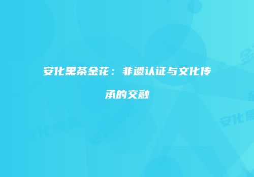 安化黑茶金花：非遗认证与文化传承的交融