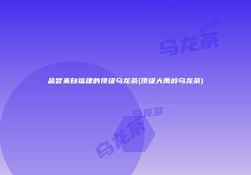 品尝来自福建的顶级乌龙茶(顶级大禹岭乌龙茶)