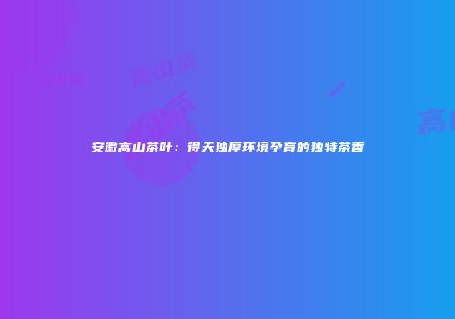 安徽高山茶叶：得天独厚环境孕育的独特茶香