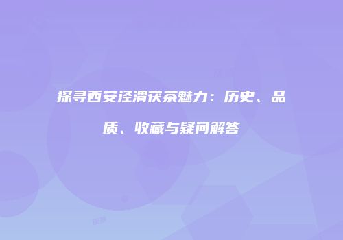 探寻西安泾渭茯茶魅力：历史、品质、收藏与疑问解答