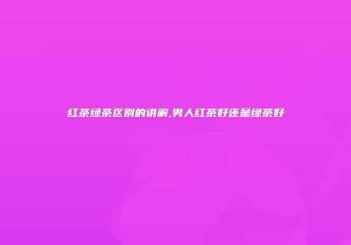 红茶绿茶区别的讲解,男人红茶好还是绿茶好
