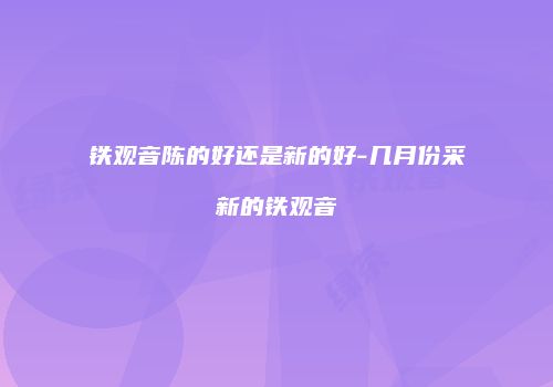 铁观音陈的好还是新的好-几月份采新的铁观音