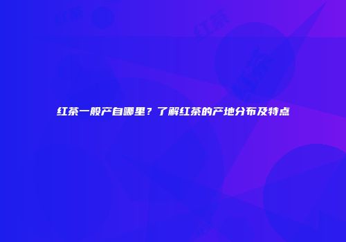 红茶一般产自哪里？了解红茶的产地分布及特点