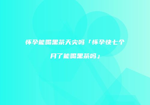 怀孕能喝黑茶天尖吗「怀孕快七个月了能喝黑茶吗」