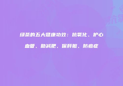 绿茶的五大健康功效：抗氧化、护心血管、助减肥、保肝脏、防癌症