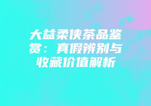 大益柔侠茶品鉴赏：真假辨别与收藏价值解析