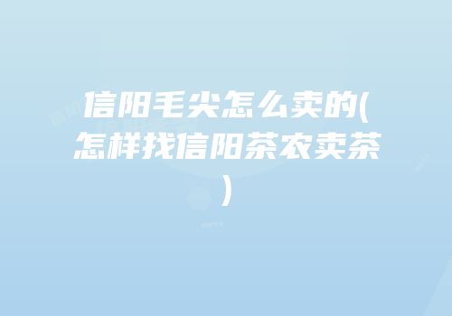 信阳毛尖怎么卖的(怎样找信阳茶农卖茶)