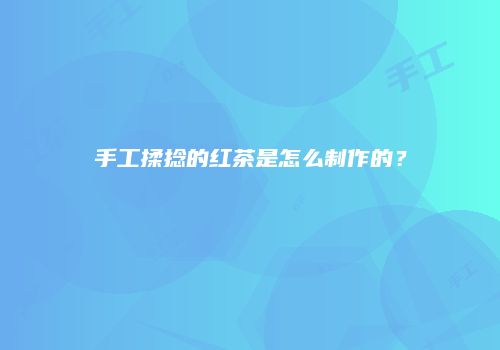 手工揉捻的红茶是怎么制作的？