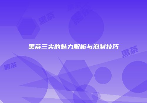 黑茶三尖的魅力解析与泡制技巧