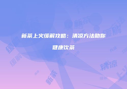 新茶上火缓解攻略：清凉方法助你健康饮茶