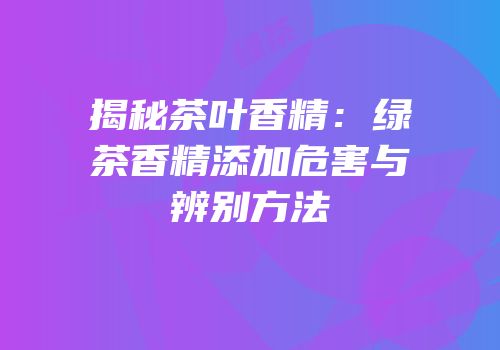 揭秘茶叶香精：绿茶香精添加危害与辨别方法