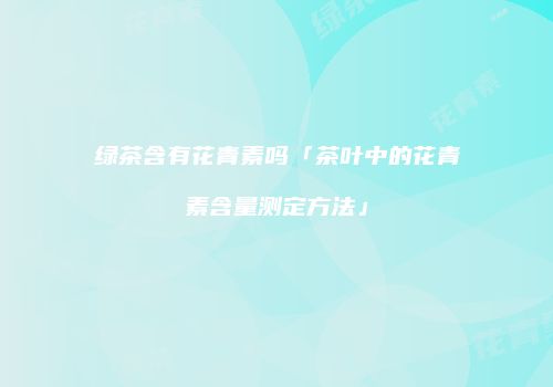 绿茶含有花青素吗「茶叶中的花青素含量测定方法」