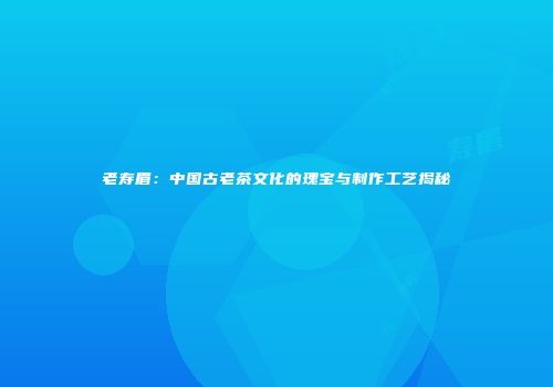 老寿眉：中国古老茶文化的瑰宝与制作工艺揭秘