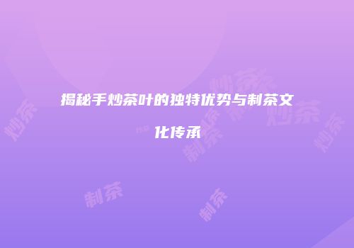 揭秘手炒茶叶的独特优势与制茶文化传承