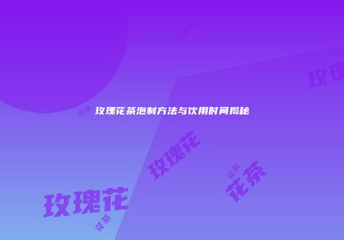 玫瑰花茶泡制方法与饮用时间揭秘