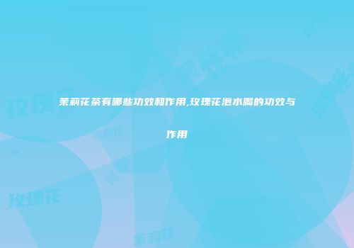 茉莉花茶有哪些功效和作用,玫瑰花泡水喝的功效与作用
