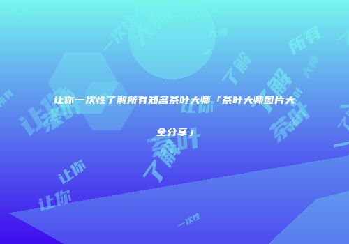 让你一次性了解所有知名茶叶大师「茶叶大师图片大全分享」