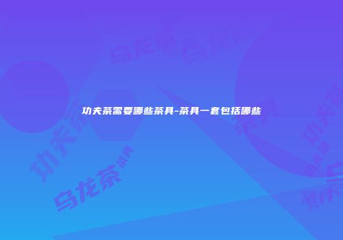 功夫茶需要哪些茶具-茶具一套包括哪些