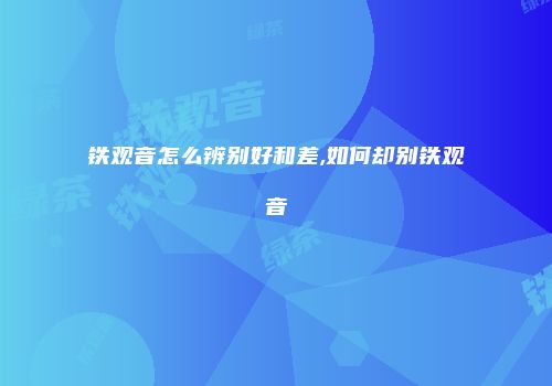 铁观音怎么辨别好和差,如何却别铁观音