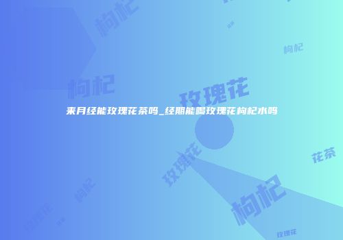 来月经能玫瑰花茶吗_经期能喝玫瑰花枸杞水吗