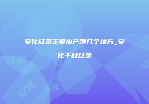 安化红茶主要出产哪几个地方_安化千秋红茶