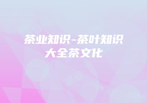 茶业知识-茶叶知识大全茶文化